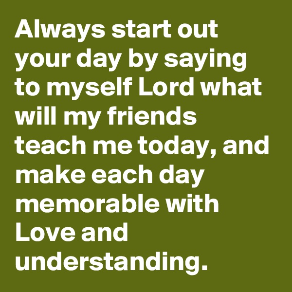 Always start out your day by saying to myself Lord what will my friends teach me today, and make each day memorable with Love and understanding. 