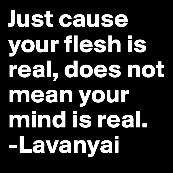 Just cause your flesh is real, does not mean your mind is real. 
-Lavanyai 