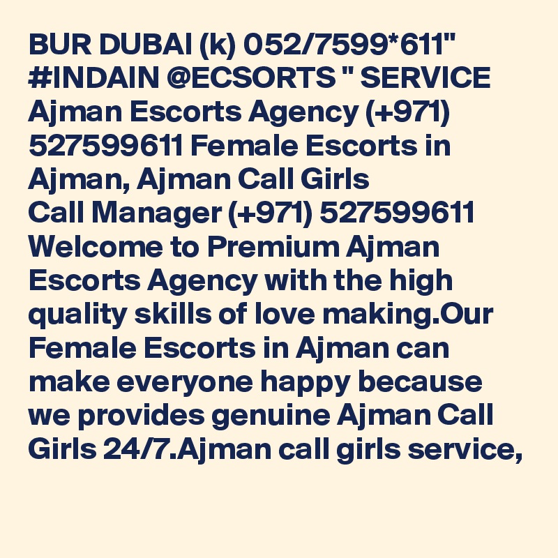 BUR DUBAI (k) 052/7599*611" #INDAIN @ECSORTS " SERVICE Ajman Escorts Agency (+971) 527599611 Female Escorts in Ajman, Ajman Call Girls 
Call Manager (+971) 527599611 Welcome to Premium Ajman Escorts Agency with the high quality skills of love making.Our Female Escorts in Ajman can make everyone happy because we provides genuine Ajman Call Girls 24/7.Ajman call girls service,
