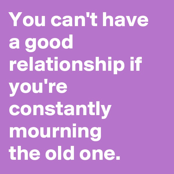 You can't have a good relationship if you're constantly mourning
the old one.
