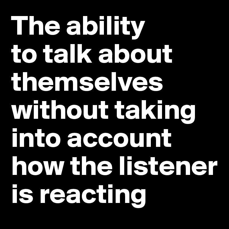 The ability 
to talk about themselves without taking into account how the listener is reacting