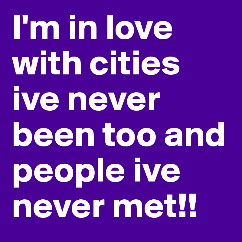 I'm in love with cities ive never been too and people ive never met!!