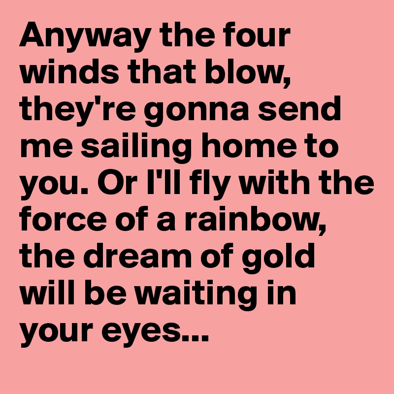 Anyway the four winds that blow, they're gonna send me sailing home to you. Or I'll fly with the force of a rainbow, the dream of gold will be waiting in your eyes...