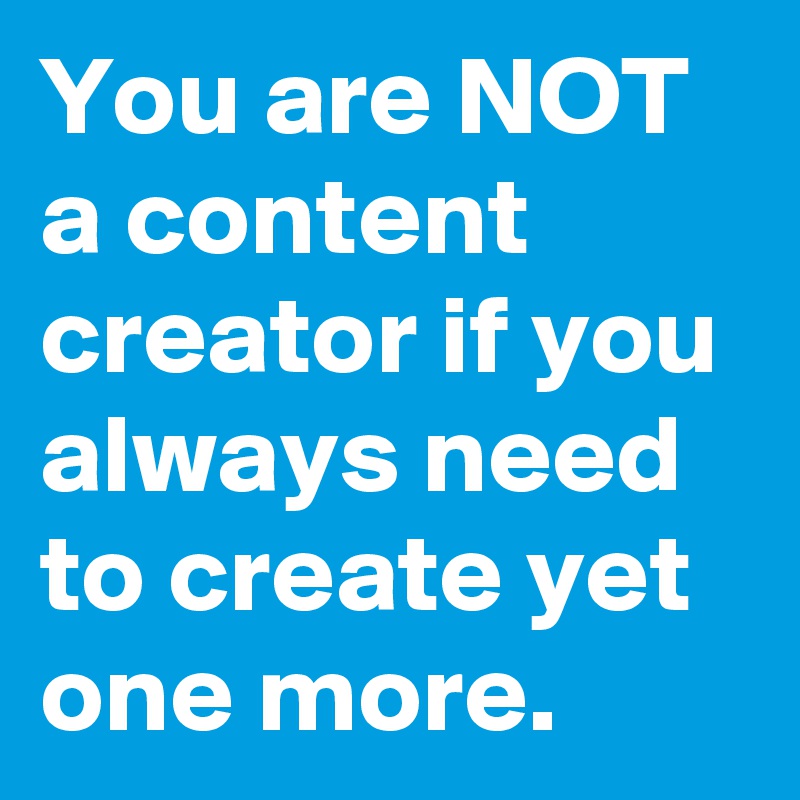 You are NOT a content creator if you always need to create yet one more.