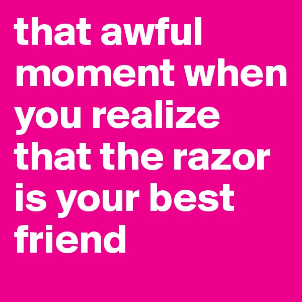 that awful moment when you realize that the razor is your best friend