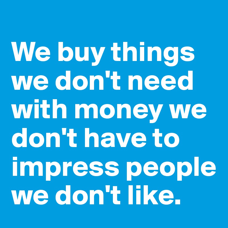 
We buy things we don't need with money we don't have to impress people we don't like.