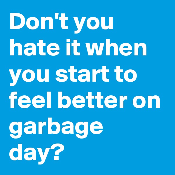 Don't you hate it when you start to feel better on garbage day?