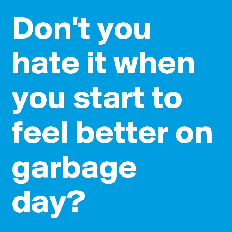 Don't you hate it when you start to feel better on garbage day?