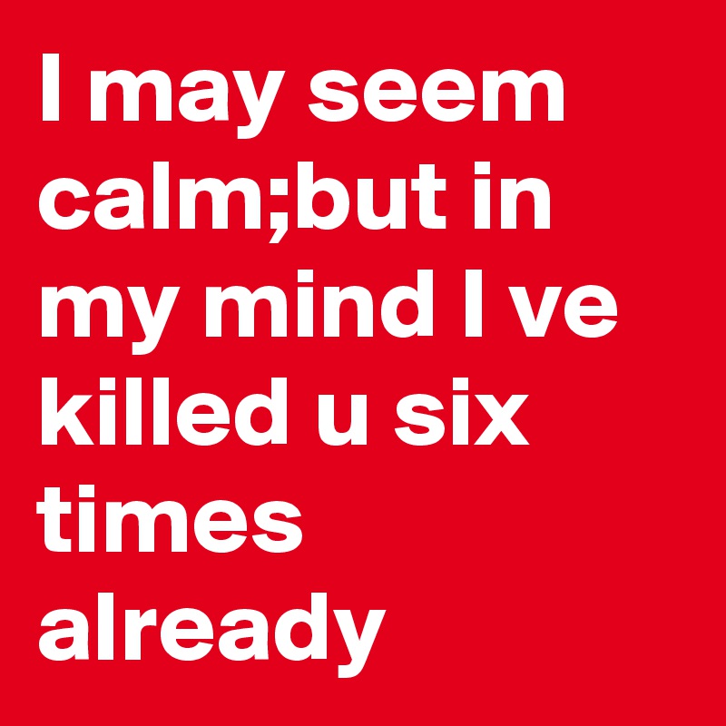 I may seem calm;but in my mind I ve killed u six times already