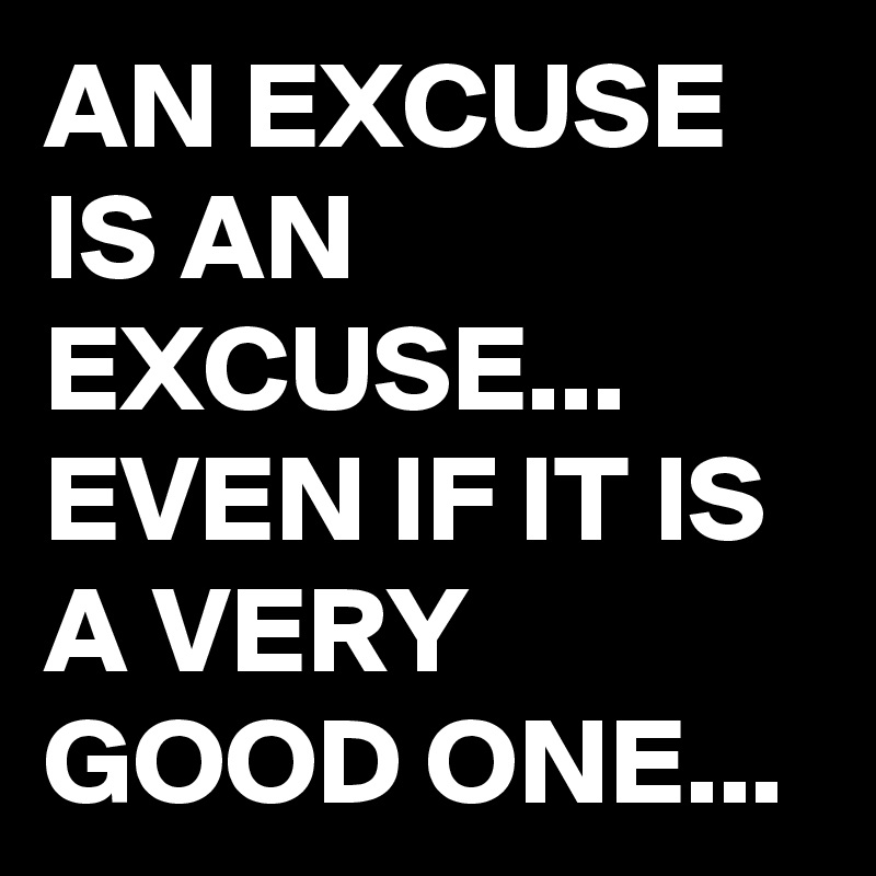 AN EXCUSE IS AN EXCUSE...
EVEN IF IT IS A VERY GOOD ONE...