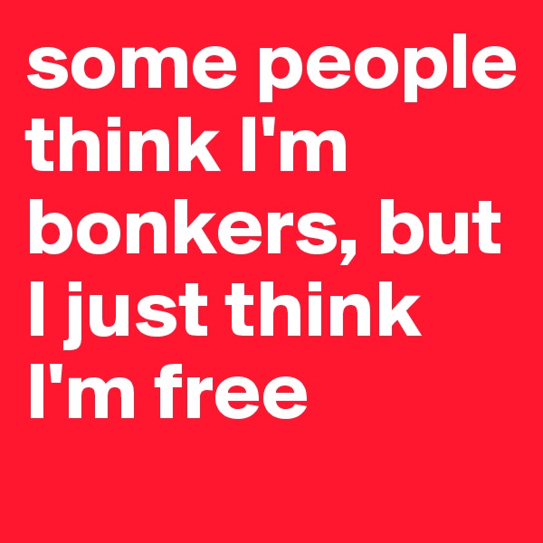 some people think I'm bonkers, but I just think I'm free