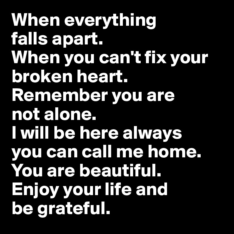 When everything 
falls apart. 
When you can't fix your broken heart.
Remember you are 
not alone.
I will be here always 
you can call me home.
You are beautiful.
Enjoy your life and 
be grateful.