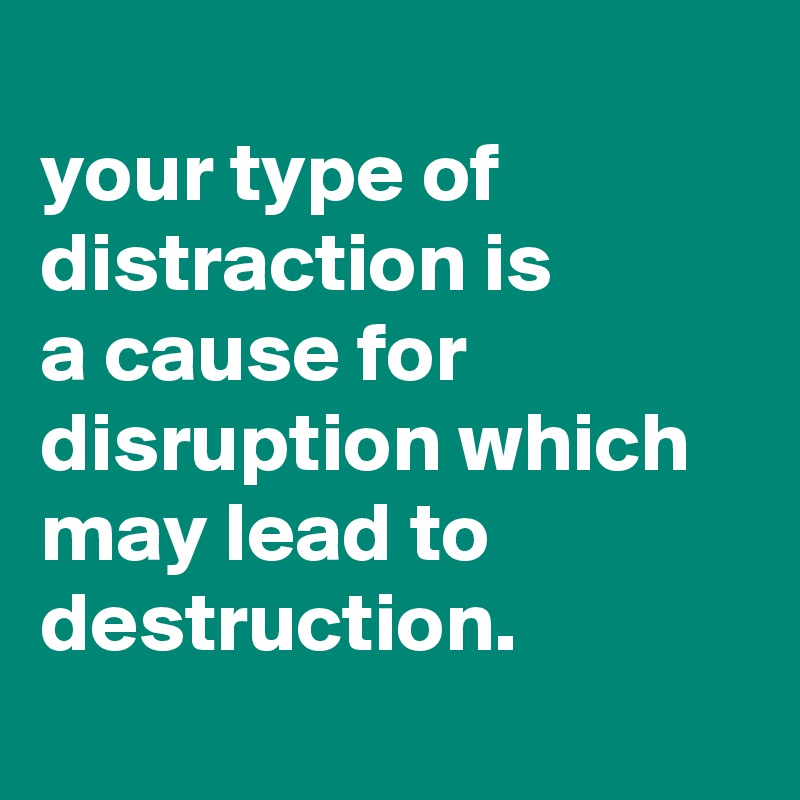 
your type of distraction is
a cause for disruption which may lead to destruction.
