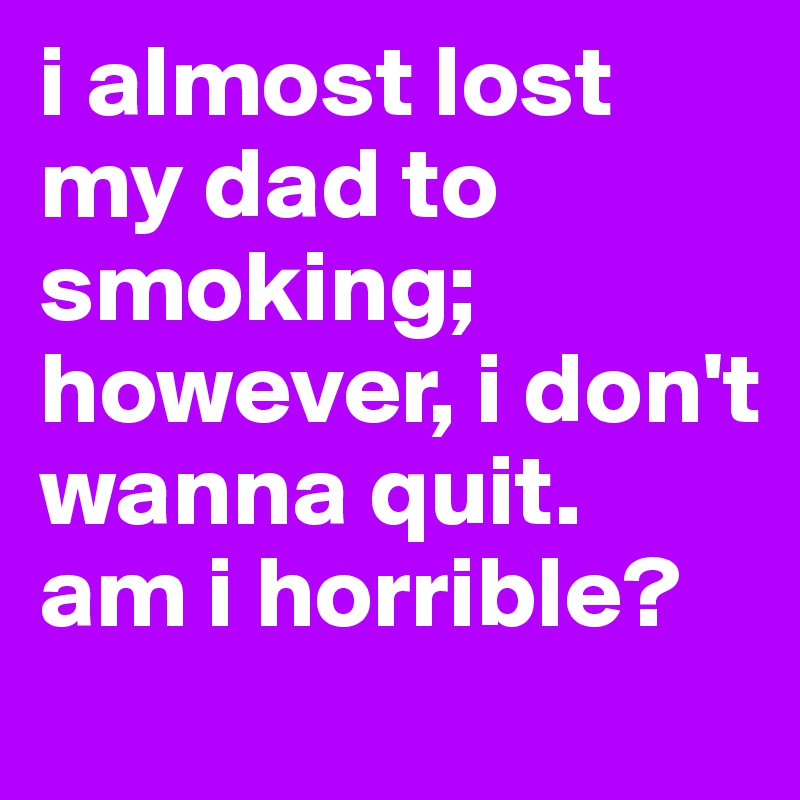 i almost lost my dad to smoking; however, i don't wanna quit. 
am i horrible?