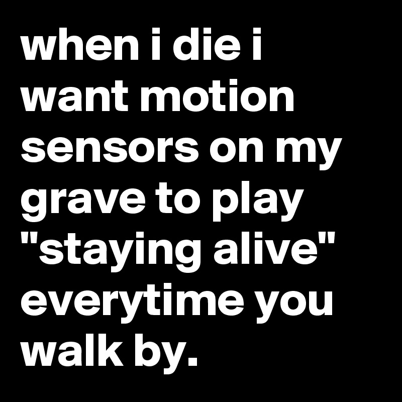 when i die i want motion sensors on my grave to play "staying alive" everytime you walk by.