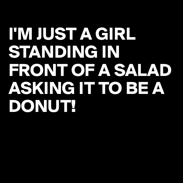 
I'M JUST A GIRL STANDING IN FRONT OF A SALAD ASKING IT TO BE A DONUT!


