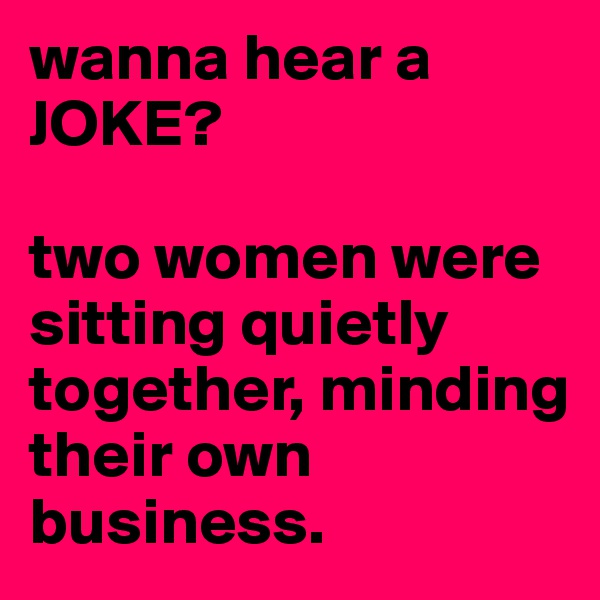 wanna hear a JOKE?

two women were sitting quietly together, minding their own business.