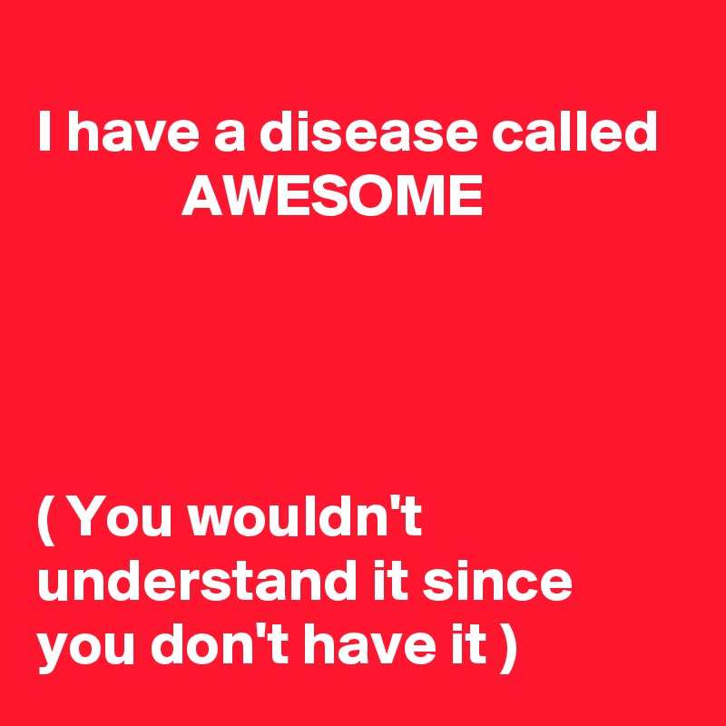 
I have a disease called              AWESOME 




( You wouldn't understand it since you don't have it )