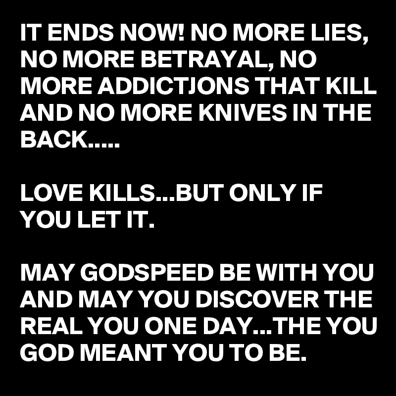 IT ENDS NOW! NO MORE LIES, NO MORE BETRAYAL, NO MORE ADDICTJONS THAT KILL AND NO MORE KNIVES IN THE BACK.....

LOVE KILLS...BUT ONLY IF YOU LET IT.

MAY GODSPEED BE WITH YOU AND MAY YOU DISCOVER THE REAL YOU ONE DAY...THE YOU GOD MEANT YOU TO BE.
