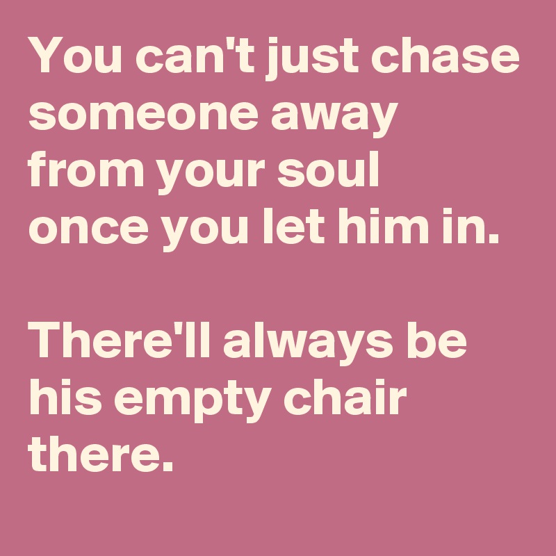 You can't just chase someone away from your soul 
once you let him in. 

There'll always be his empty chair there.