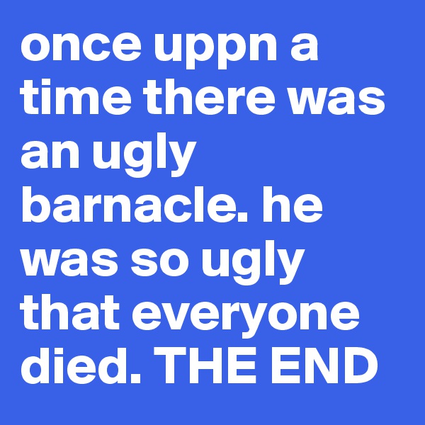 once uppn a time there was an ugly barnacle. he was so ugly that everyone died. THE END