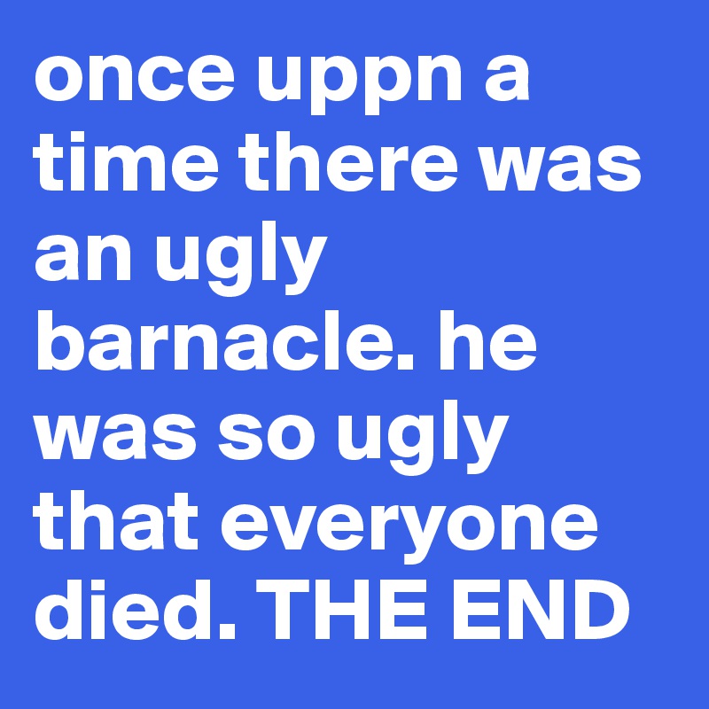 once uppn a time there was an ugly barnacle. he was so ugly that everyone died. THE END