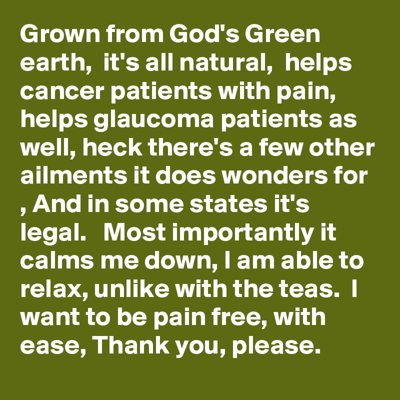 Grown from God's Green earth,  it's all natural,  helps cancer patients with pain, helps glaucoma patients as well, heck there's a few other ailments it does wonders for , And in some states it's legal.   Most importantly it calms me down, I am able to relax, unlike with the teas.  I want to be pain free, with ease, Thank you, please. 
