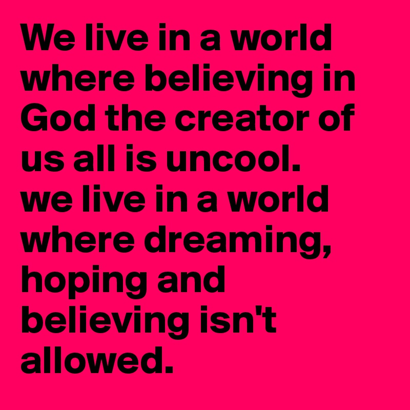We live in a world where believing in God the creator of us all is uncool.
we live in a world where dreaming, hoping and believing isn't allowed. 