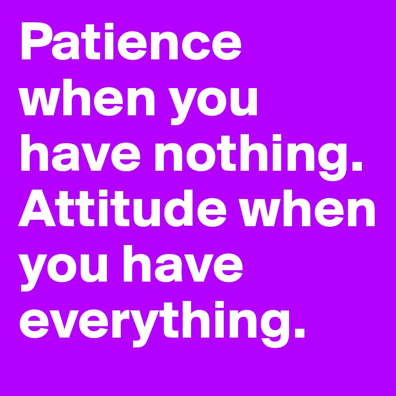 Patience when you have nothing. Attitude when you have everything.