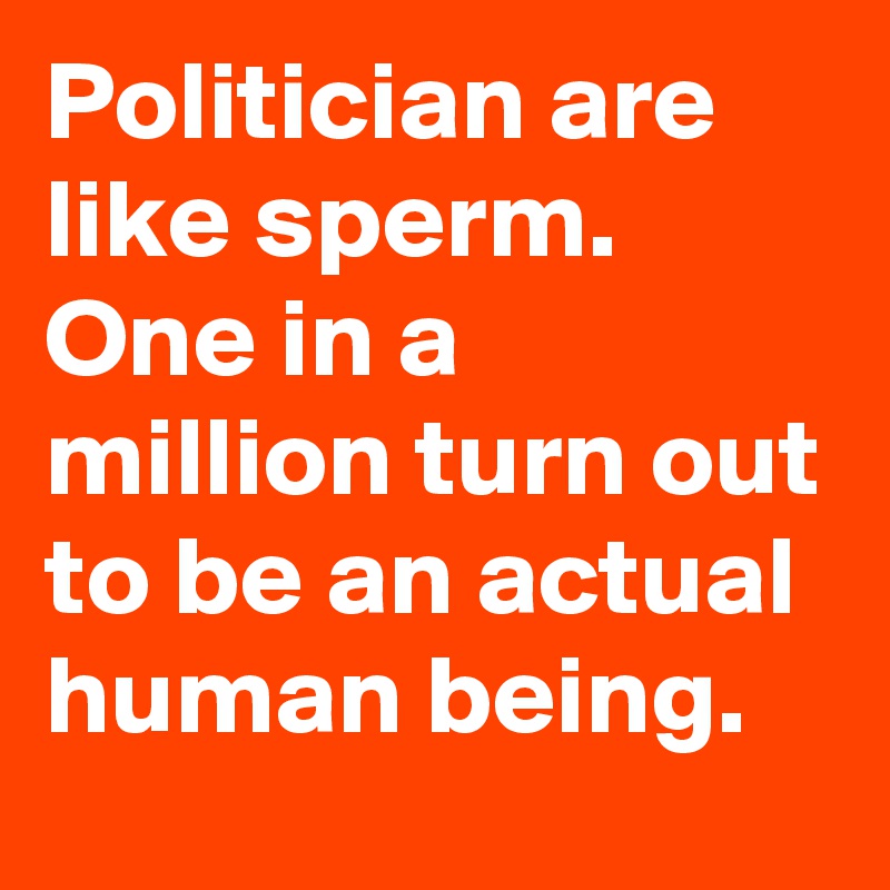 Politician are like sperm. One in a million turn out to be an actual human being. 