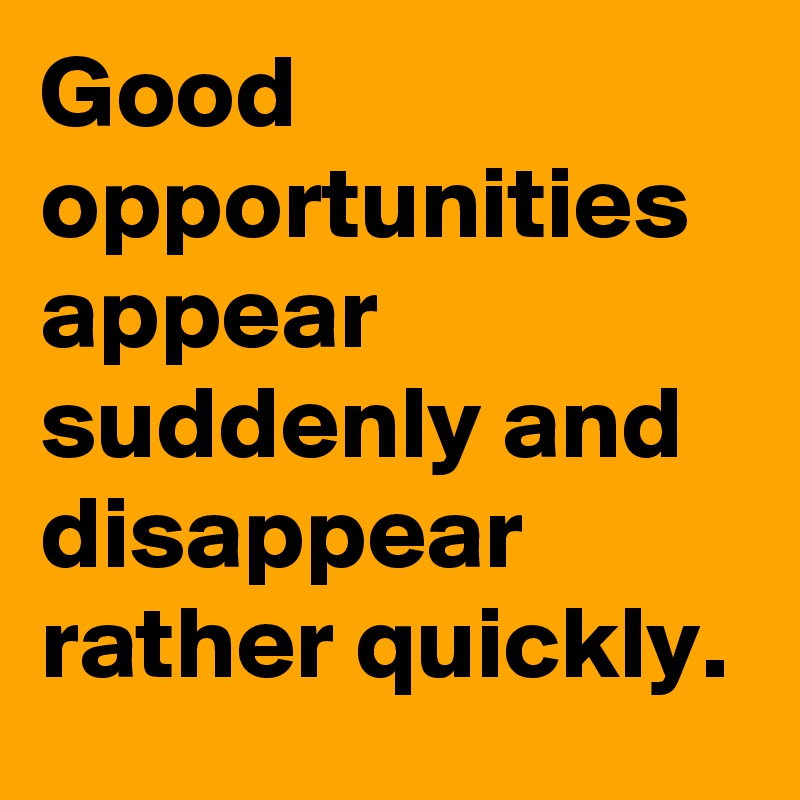 Good opportunities appear suddenly and disappear rather quickly. 