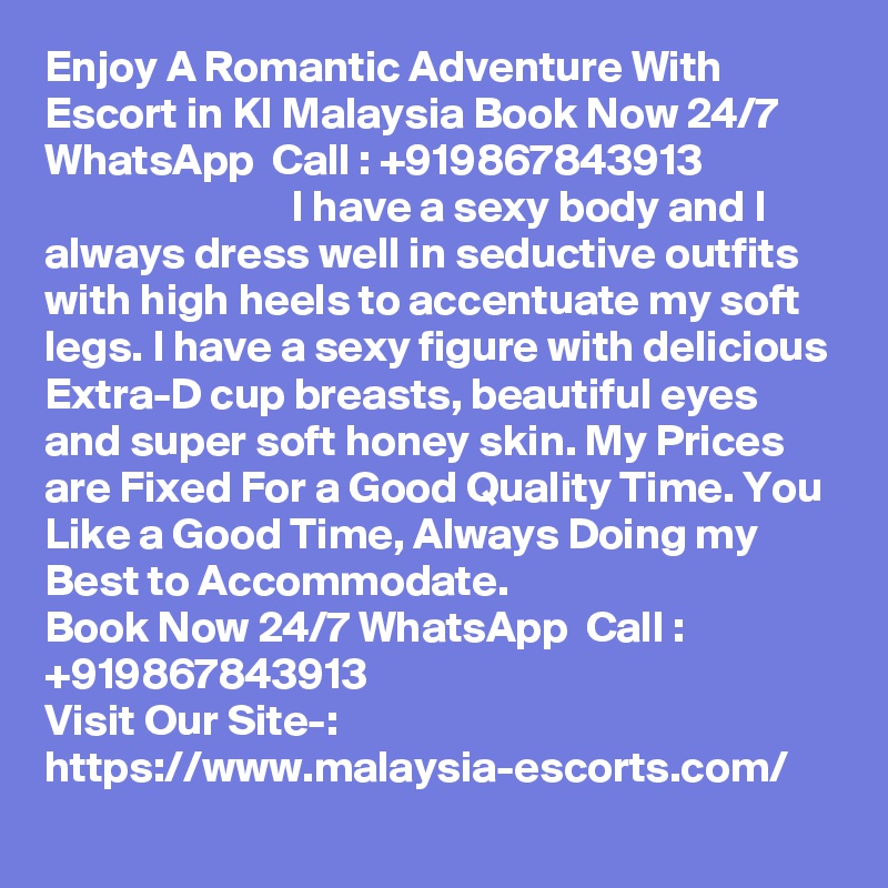 Enjoy A Romantic Adventure With Escort in Kl Malaysia Book Now 24/7 WhatsApp  Call : +919867843913                                            I have a sexy body and I always dress well in seductive outfits with high heels to accentuate my soft legs. I have a sexy figure with delicious Extra-D cup breasts, beautiful eyes and super soft honey skin. My Prices are Fixed For a Good Quality Time. You Like a Good Time, Always Doing my Best to Accommodate. 
Book Now 24/7 WhatsApp  Call : +919867843913                                            
Visit Our Site-: https://www.malaysia-escorts.com/
