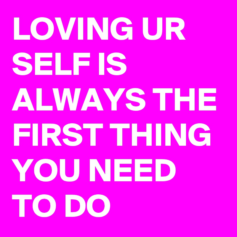 LOVING UR SELF IS ALWAYS THE FIRST THING YOU NEED TO DO