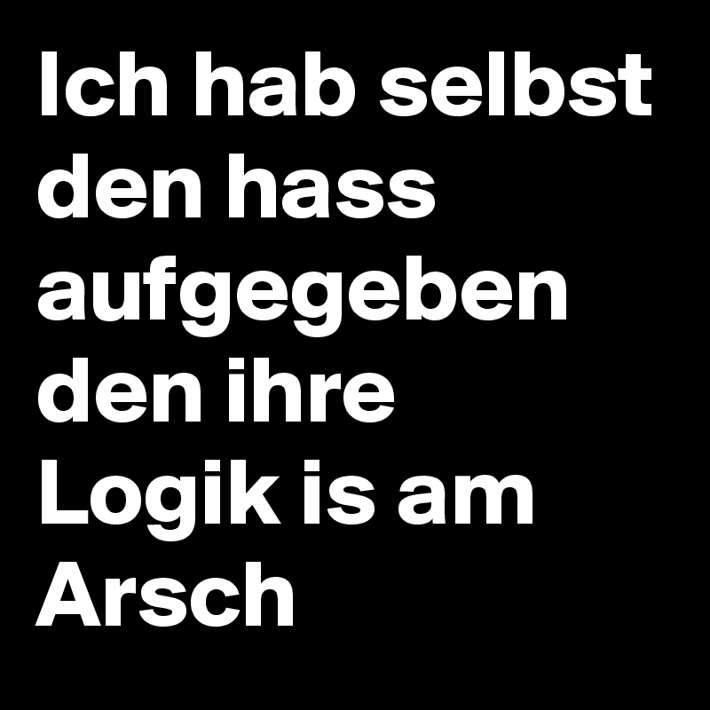 Ich hab selbst den hass aufgegeben den ihre Logik is am Arsch