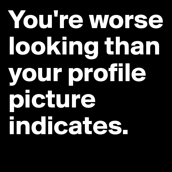 You're worse looking than your profile picture indicates.