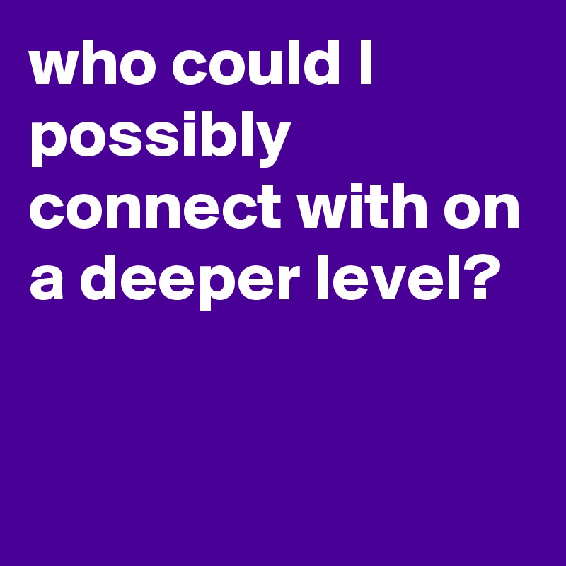 who could I possibly connect with on a deeper level? 


