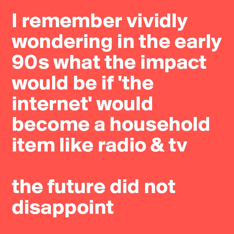 I remember vividly wondering in the early 90s what the impact would be if 'the internet' would become a household item like radio & tv

the future did not disappoint