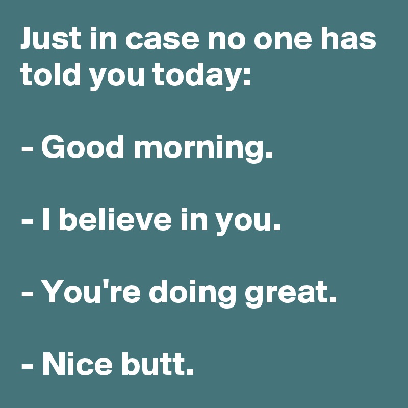 Just in case no one has told you today:

- Good morning.

- I believe in you.

- You're doing great.

- Nice butt.