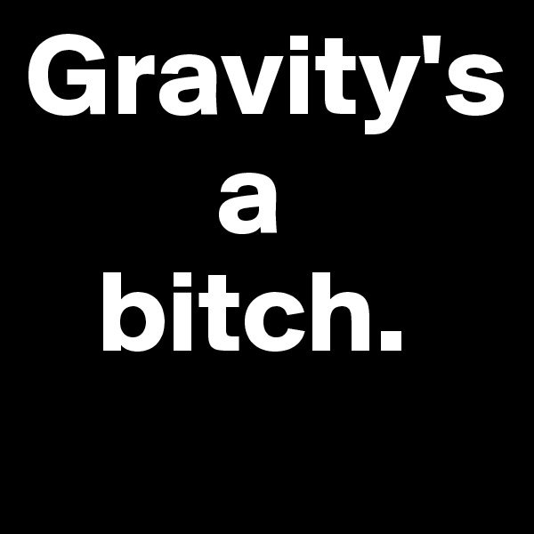 Gravity's 
        a 
   bitch.