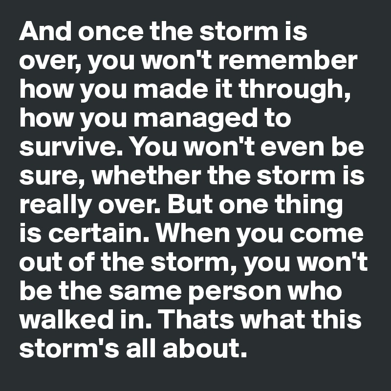And once the storm is over, you won't remember how you made it through, how you managed to survive. You won't even be sure, whether the storm is really over. But one thing is certain. When you come out of the storm, you won't be the same person who walked in. Thats what this storm's all about. 