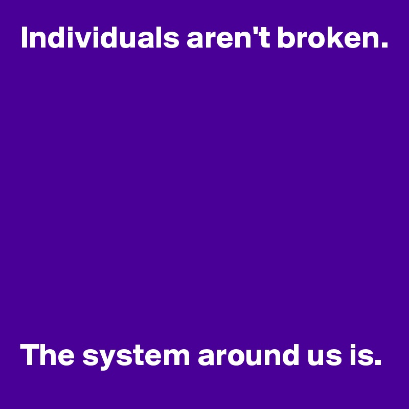 Individuals aren't broken.









The system around us is.