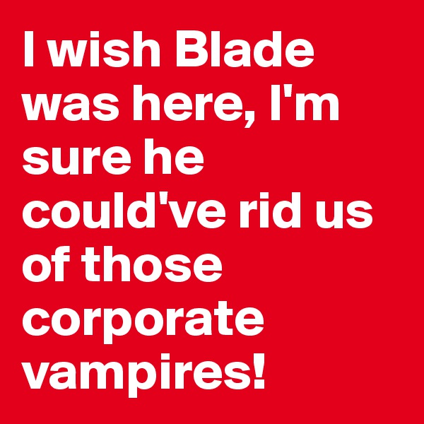 I wish Blade was here, I'm sure he could've rid us of those corporate vampires!