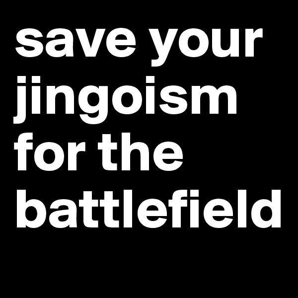 save your jingoism for the battlefield