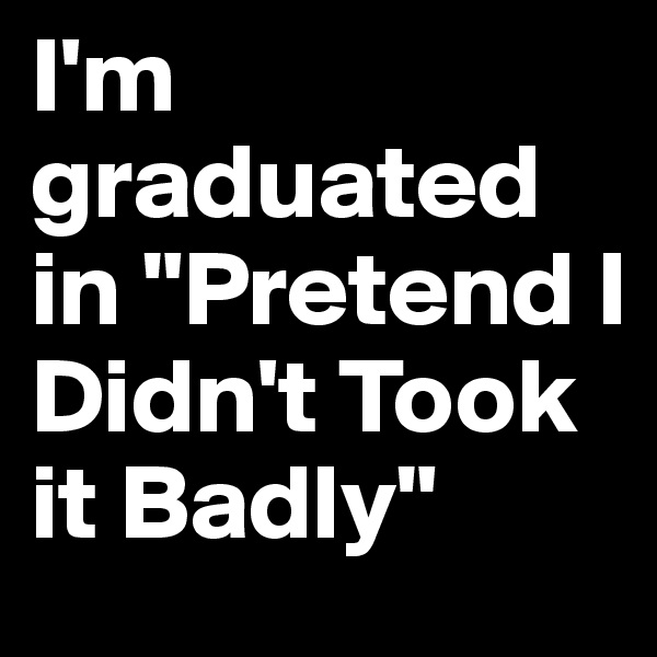 I'm graduated in "Pretend I Didn't Took it Badly"