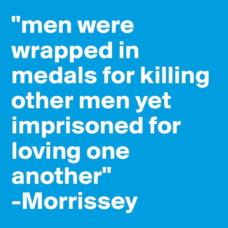 "men were wrapped in medals for killing other men yet imprisoned for loving one another"
-Morrissey