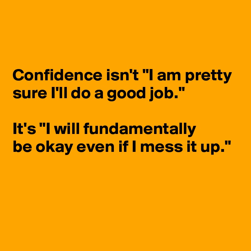 


Confidence isn't "I am pretty sure I'll do a good job."

It's "I will fundamentally 
be okay even if I mess it up." 


