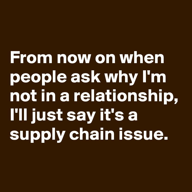 

From now on when people ask why I'm not in a relationship, I'll just say it's a supply chain issue.
