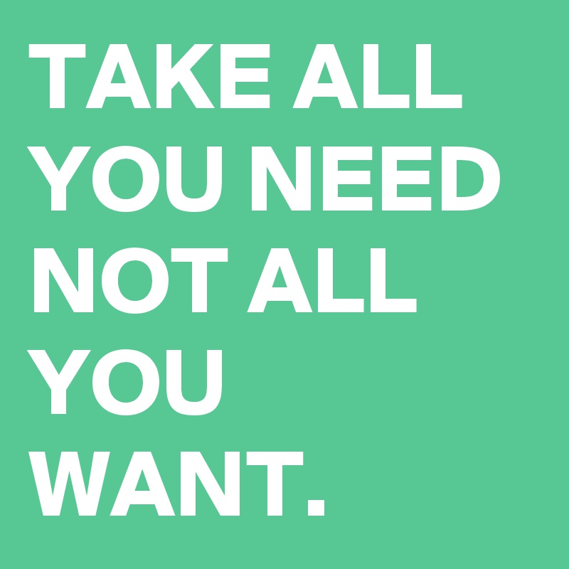 TAKE ALL YOU NEED NOT ALL YOU WANT.