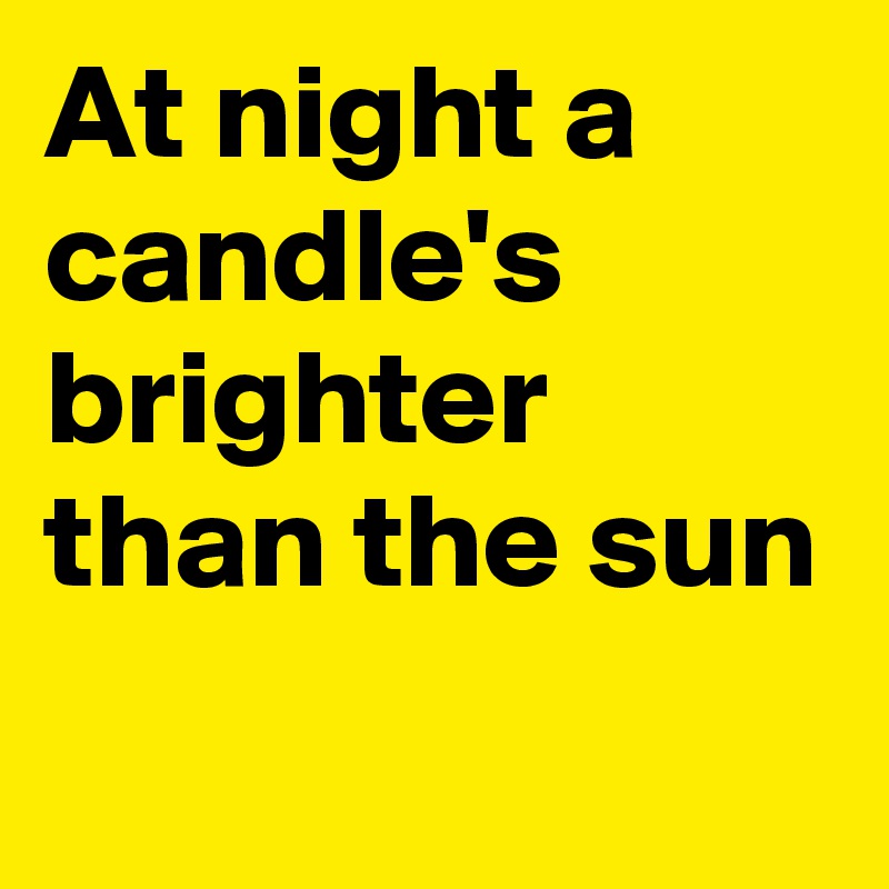 At night a candle's  brighter than the sun
