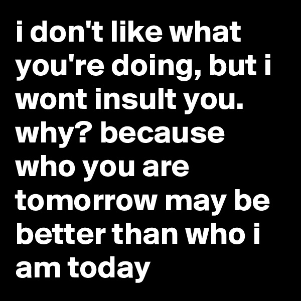 i don't like what you're doing, but i wont insult you. why? because who you are tomorrow may be better than who i am today